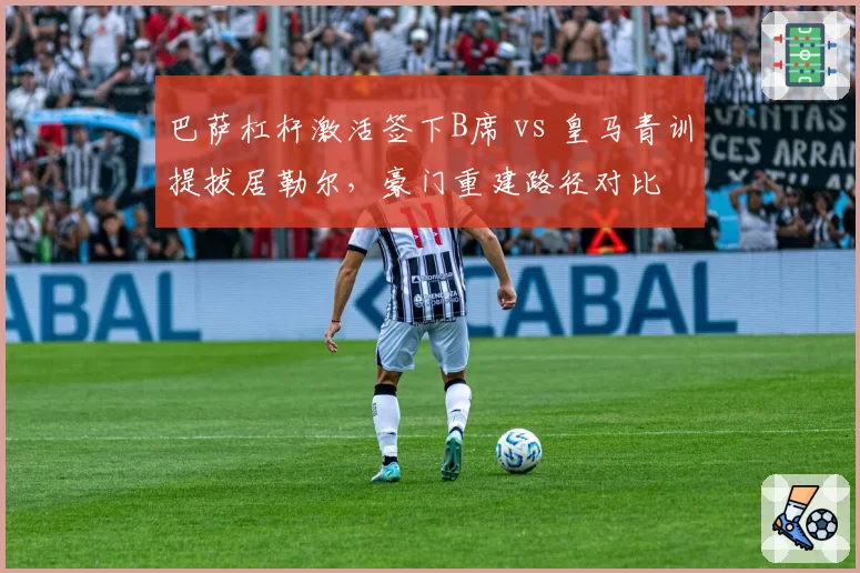 巴萨杠杆激活签下B席 vs 皇马青训提拔居勒尔,豪门重建路径对比
