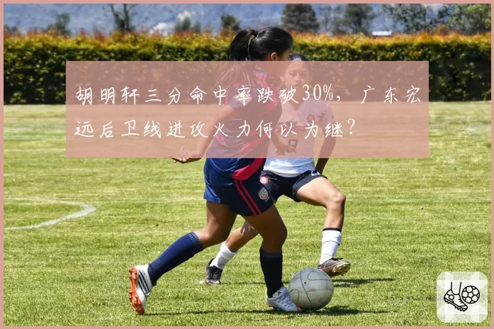 胡明轩三分命中率跌破30%，广东宏远后卫线进攻火力何以为继？