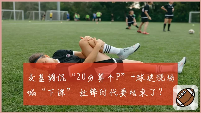 麦基调侃“20分算个P”+球迷现场喊“下课” 杜锋时代要结束了？