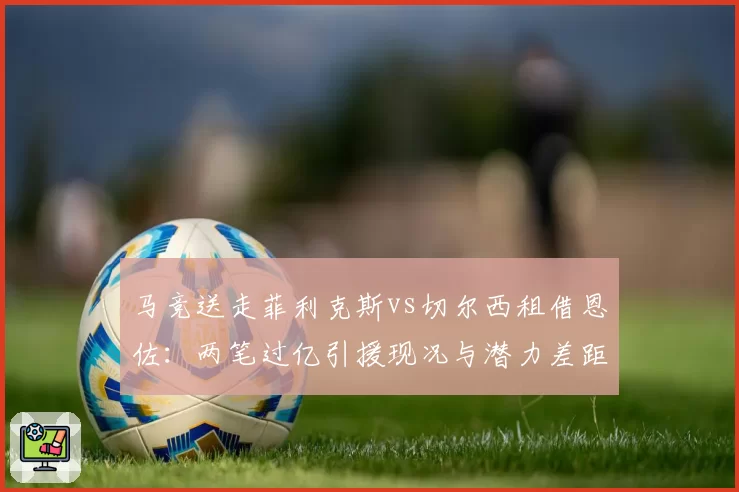 马竞送走菲利克斯vs切尔西租借恩佐：两笔过亿引援现况与潜力差距