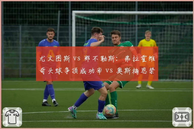 尤文图斯 vs 那不勒斯：弗拉霍维奇头球争顶成功率 vs 奥斯梅恩禁区支点作用分析