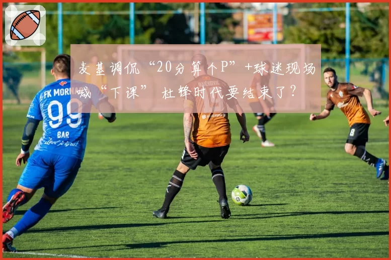 麦基调侃“20分算个P”+球迷现场喊“下课” 杜锋时代要结束了？