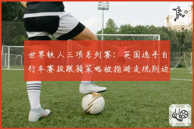 世界铁人三项系列赛：英国选手自行车赛段跟骑策略被指游走规则边缘？