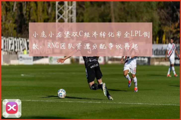 小虎小龙堡双C经济转化率全LPL倒数,RNG团队资源分配争议再起