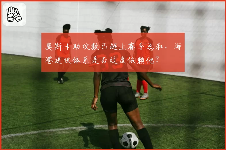 奥斯卡助攻数已超上赛季总和，海港进攻体系是否过度依赖他？