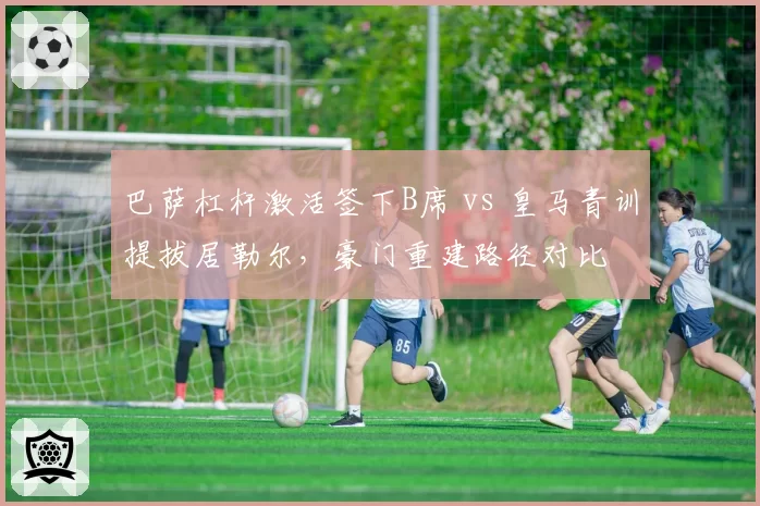 巴萨杠杆激活签下B席 vs 皇马青训提拔居勒尔,豪门重建路径对比