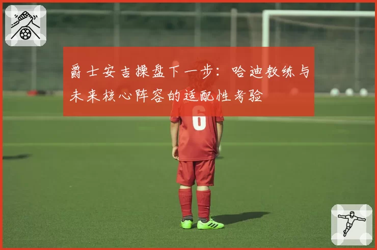 爵士安吉操盘下一步:哈迪教练与未来核心阵容的适配性考验