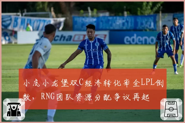 小虎小龙堡双C经济转化率全LPL倒数,RNG团队资源分配争议再起