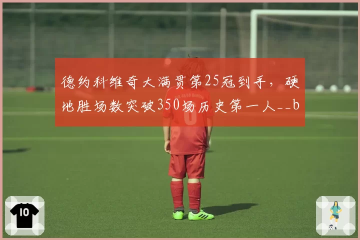 德约科维奇大满贯第25冠到手，硬地胜场数突破350场历史第一人__br_