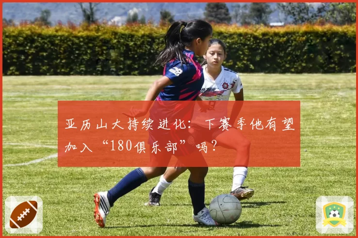 亚历山大持续进化：下赛季他有望加入“180俱乐部”吗？