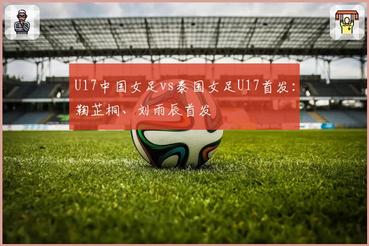 U17中国女足vs泰国女足U17首发：鞠芷桐、刘雨辰首发