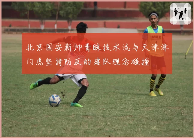 北京国安新帅青睐技术流与天津津门虎坚持防反的建队理念碰撞