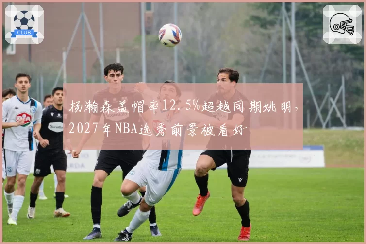 杨瀚森盖帽率12.5%超越同期姚明,2027年NBA选秀前景被看好