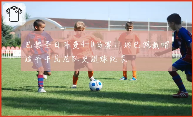巴黎圣日耳曼4-0马赛,姆巴佩戴帽追平卡瓦尼队史进球纪录
