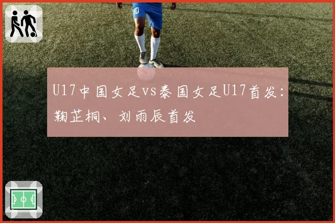 U17中国女足vs泰国女足U17首发：鞠芷桐、刘雨辰首发
