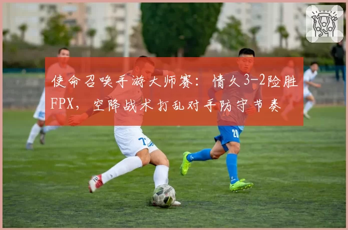 使命召唤手游大师赛：情久3-2险胜FPX，空降战术打乱对手防守节奏