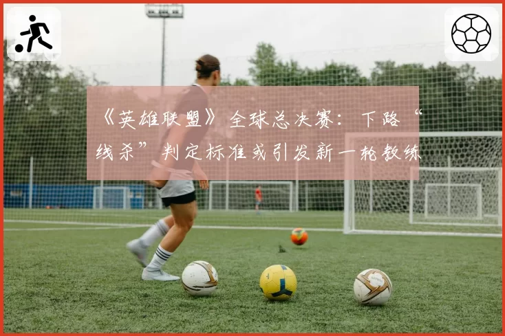 《英雄联盟》全球总决赛：下路“线杀”判定标准或引发新一轮教练申诉潮