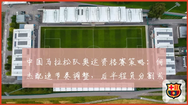 中国马拉松队奥运资格赛策略：何杰配速节奏调整，后半程负分割或成制胜法宝