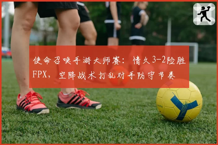 使命召唤手游大师赛：情久3-2险胜FPX，空降战术打乱对手防守节奏