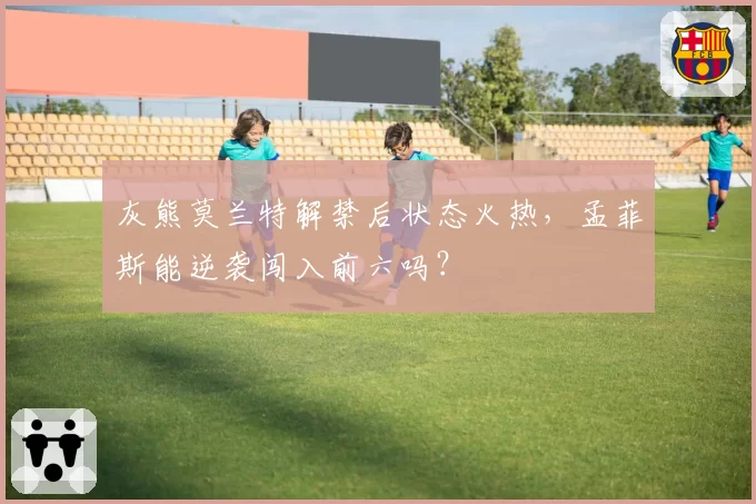 灰熊莫兰特解禁后状态火热，孟菲斯能逆袭闯入前六吗？