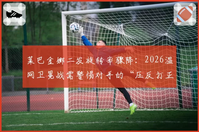 莱巴金娜二发旋转率骤降：2026温网卫冕战需警惕对手的“压反打正”战术