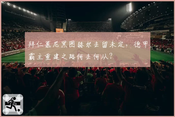 拜仁慕尼黑图赫尔去留未定，德甲霸主重建之路何去何从？