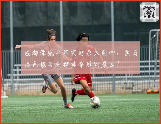 成都蓉城异军突起杀入前四，黑马成色能否支撑其争冠到最后？