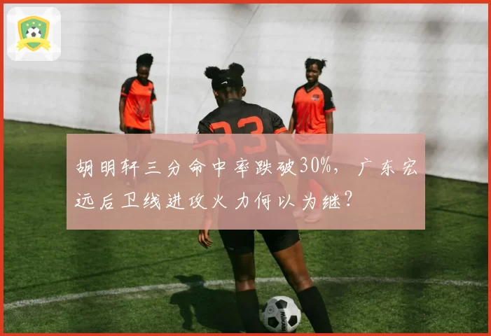 胡明轩三分命中率跌破30%，广东宏远后卫线进攻火力何以为继？