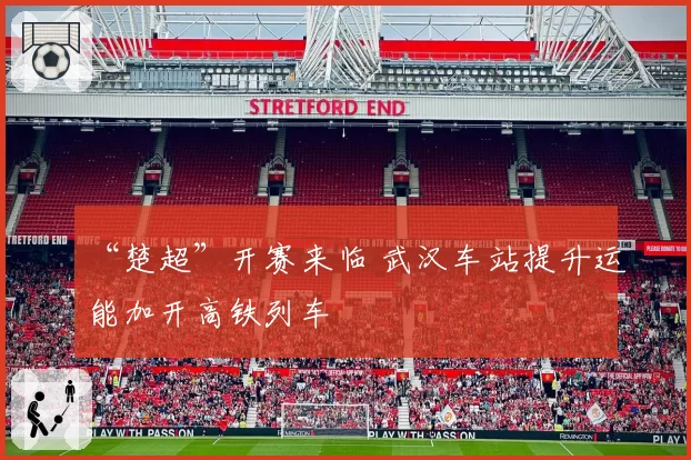 “楚超”开赛来临 武汉车站提升运能加开高铁列车