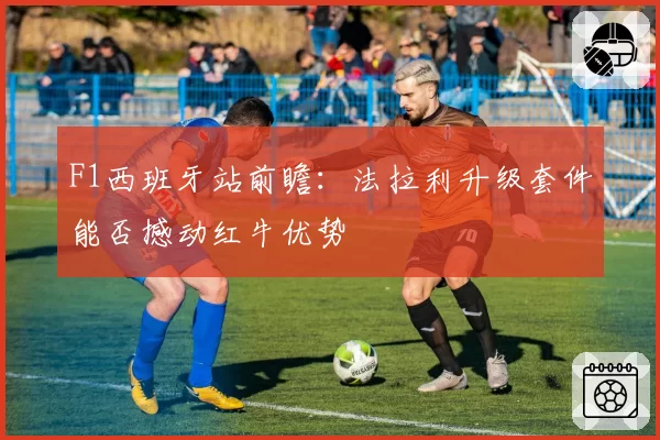 F1西班牙站前瞻：法拉利升级套件能否撼动红牛优势