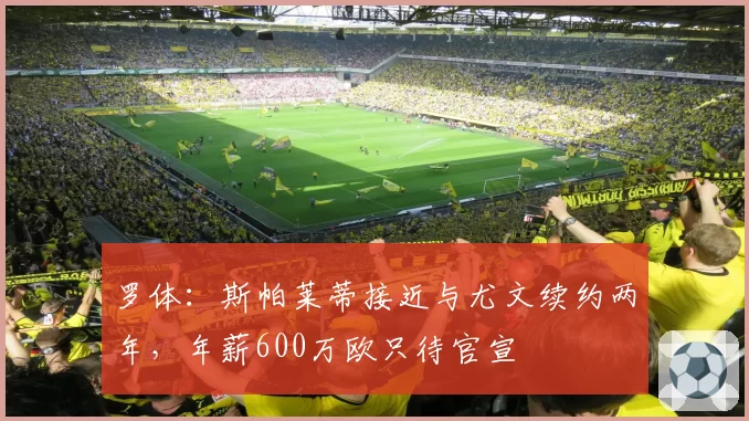 罗体:斯帕莱蒂接近与尤文续约两年,年薪600万欧只待官宣