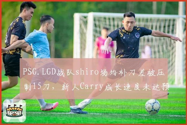 PSG.LGD战队shiro场均补刀差被压制15刀，新人Carry成长速度未达预期