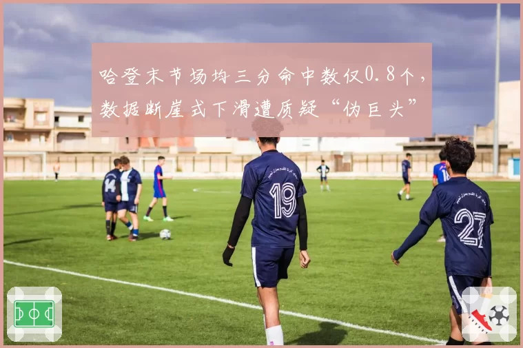 哈登末节场均三分命中数仅0.8个，数据断崖式下滑遭质疑“伪巨头”身份