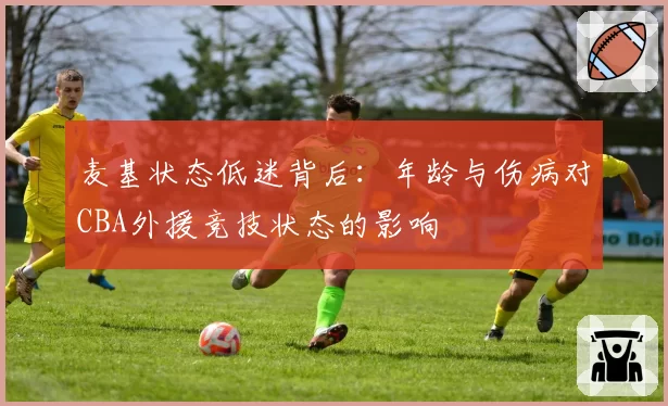 麦基状态低迷背后：年龄与伤病对CBA外援竞技状态的影响