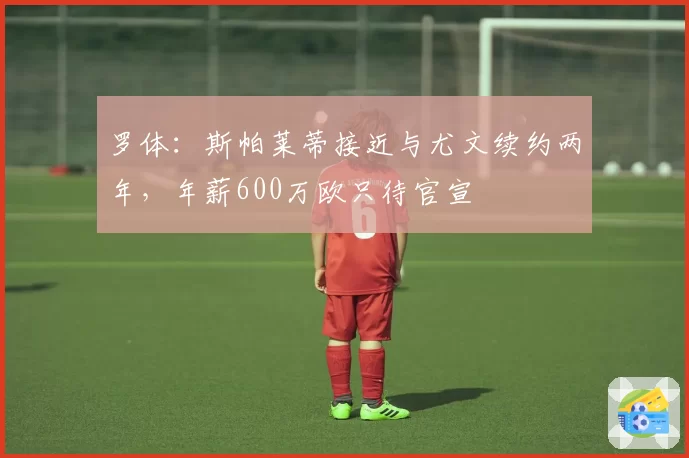 罗体:斯帕莱蒂接近与尤文续约两年,年薪600万欧只待官宣