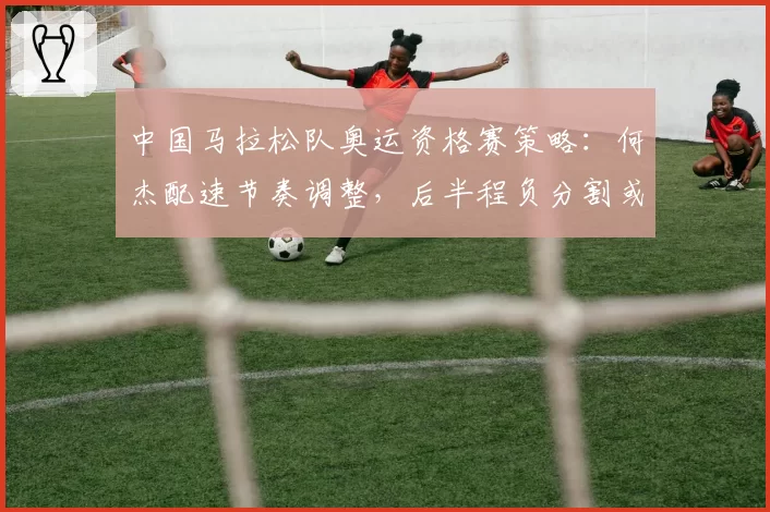 中国马拉松队奥运资格赛策略：何杰配速节奏调整，后半程负分割或成制胜法宝