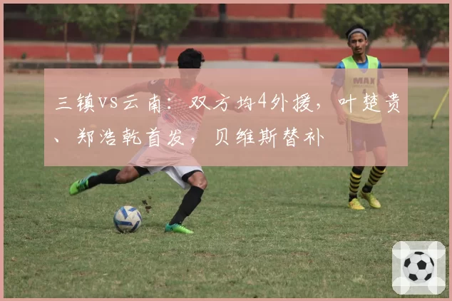 三镇vs云南：双方均4外援，叶楚贵、郑浩乾首发，贝维斯替补