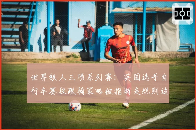 世界铁人三项系列赛：英国选手自行车赛段跟骑策略被指游走规则边缘？