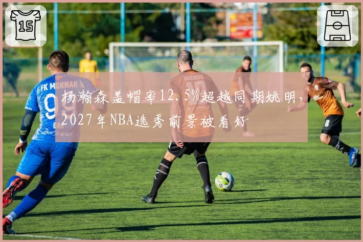 杨瀚森盖帽率12.5%超越同期姚明,2027年NBA选秀前景被看好