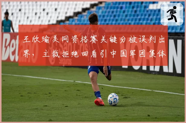 王欣瑜美网资格赛关键分被误判出界,主裁拒绝回看引中国军团集体抗议