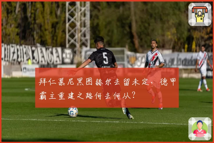 拜仁慕尼黑图赫尔去留未定，德甲霸主重建之路何去何从？