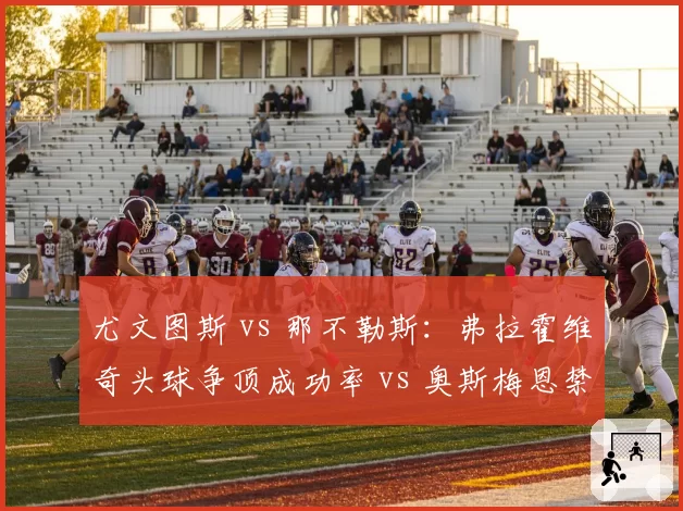 尤文图斯 vs 那不勒斯：弗拉霍维奇头球争顶成功率 vs 奥斯梅恩禁区支点作用分析