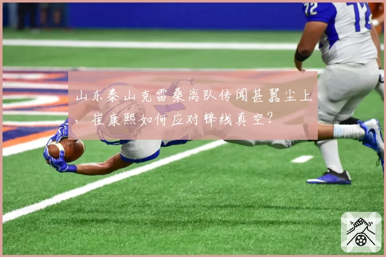 山东泰山克雷桑离队传闻甚嚣尘上，崔康熙如何应对锋线真空？
