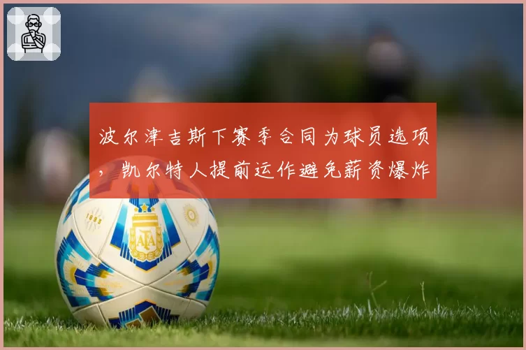 波尔津吉斯下赛季合同为球员选项，凯尔特人提前运作避免薪资爆炸