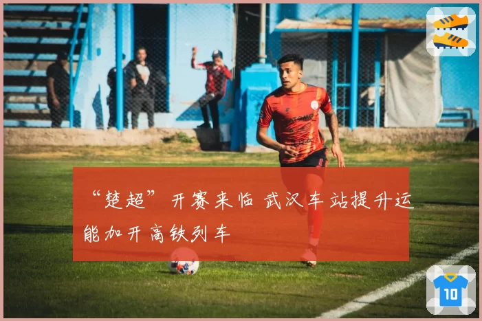 “楚超”开赛来临 武汉车站提升运能加开高铁列车