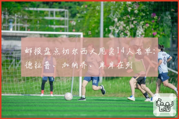 邮报盘点切尔西大甩卖14人名单：德拉普、加纳乔、库库在列